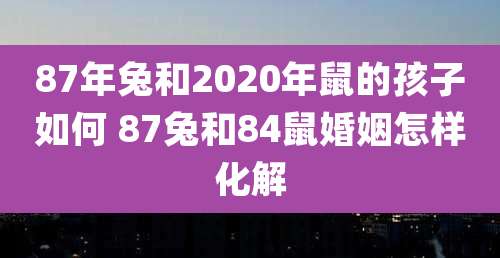 87年兔和2020年鼠的孩子如何 87兔和84鼠婚姻怎样化解