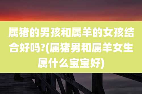 属猪的男孩和属羊的女孩结合好吗?(属猪男和属羊女生属什么宝宝好)