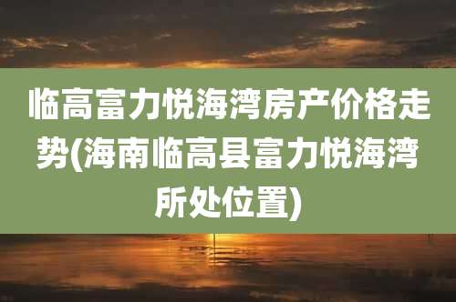 临高富力悦海湾房产价格走势(海南临高县富力悦海湾所处位置)