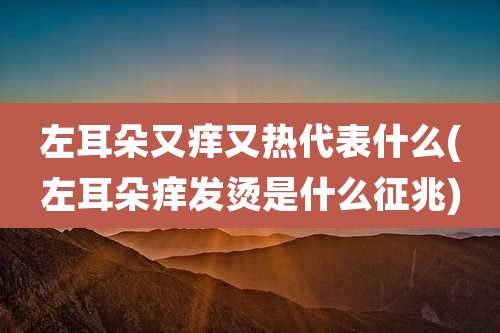 左耳朵又痒又热代表什么(左耳朵痒发烫是什么征兆)