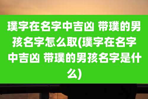 璞字在名字中吉凶 带璞的男孩名字怎么取(璞字在名字中吉凶 带璞的男孩名字是什么)