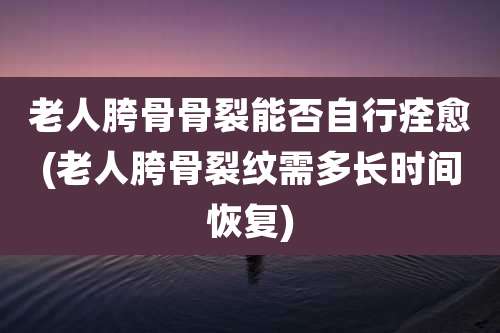 老人胯骨骨裂能否自行痊愈(老人胯骨裂纹需多长时间恢复)