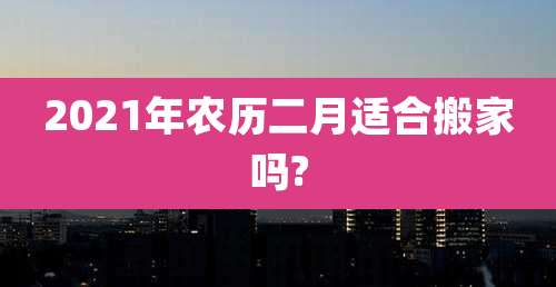 2021年农历二月适合搬家吗?