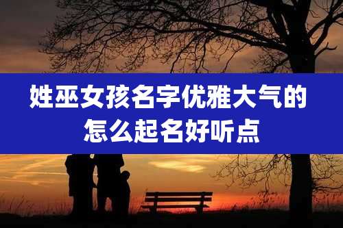 姓巫女孩名字优雅大气的 怎么起名好听点