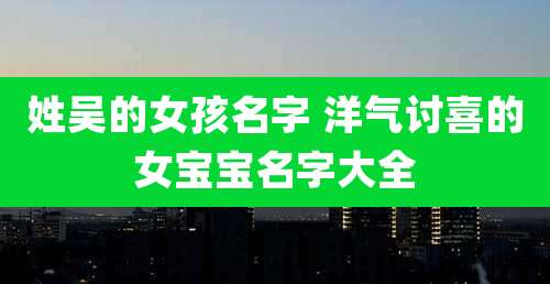 姓吴的女孩名字 洋气讨喜的女宝宝名字大全