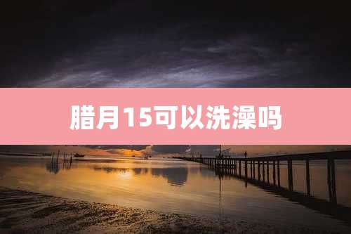 腊月15可以洗澡吗