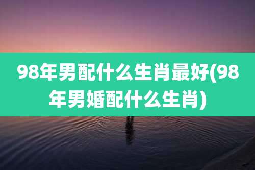 98年男配什么生肖最好(98年男婚配什么生肖)