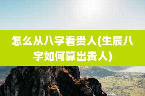 怎么从八字看贵人(生辰八字如何算出贵人)