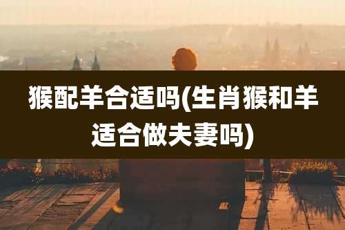 猴配羊合适吗(生肖猴和羊适合做夫妻吗)