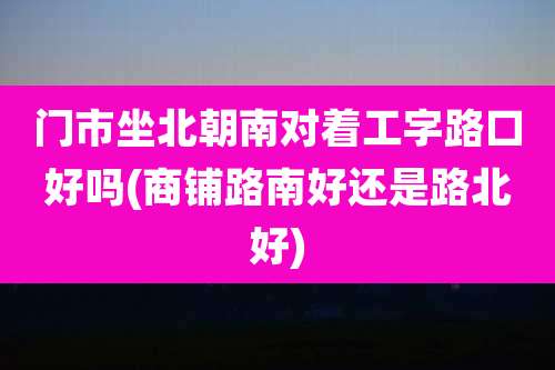 门市坐北朝南对着工字路口好吗(商铺路南好还是路北好)