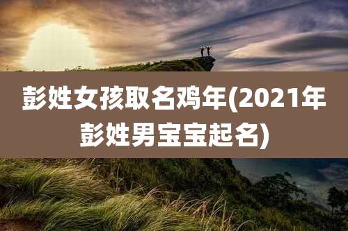 彭姓女孩取名鸡年(2021年彭姓男宝宝起名)