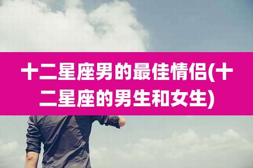 十二星座男的最佳情侣(十二星座的男生和女生)