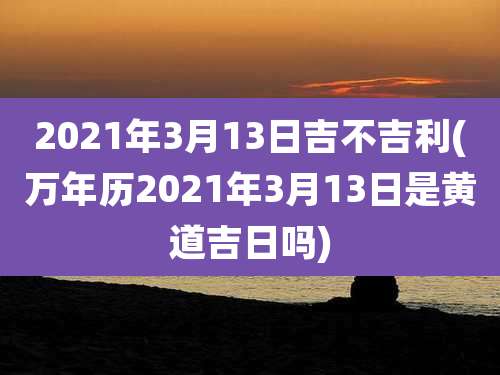 2021年3月13日吉不吉利(万年历2021年3月13日是黄道吉日吗)