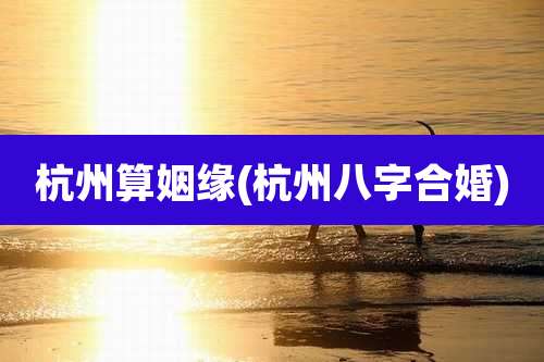 杭州算姻缘(杭州八字合婚)