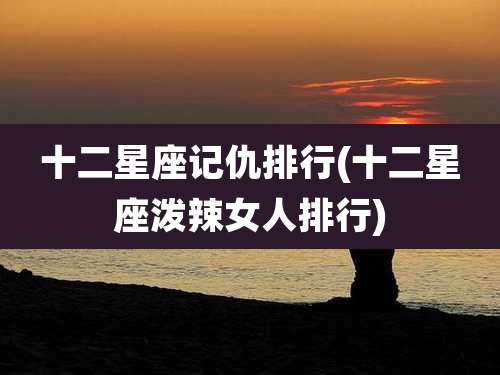 十二星座记仇排行(十二星座泼辣女人排行)