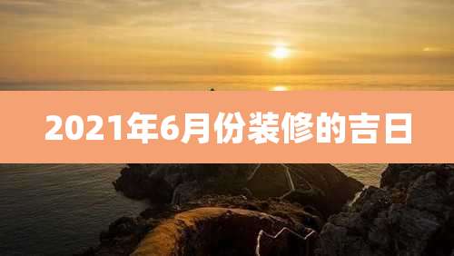 2021年6月份装修的吉日