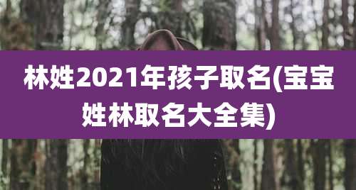 林姓2021年孩子取名(宝宝姓林取名大全集)