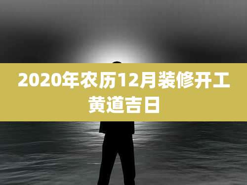 2020年农历12月装修开工黄道吉日