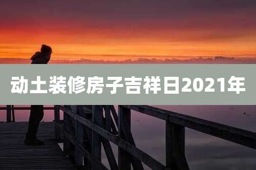 动土装修房子吉祥日2021年