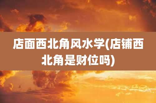店面西北角风水学(店铺西北角是财位吗)