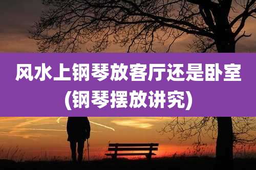 风水上钢琴放客厅还是卧室(钢琴摆放讲究)