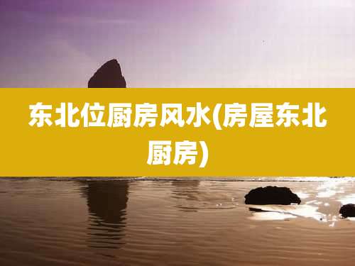 东北位厨房风水(房屋东北厨房)