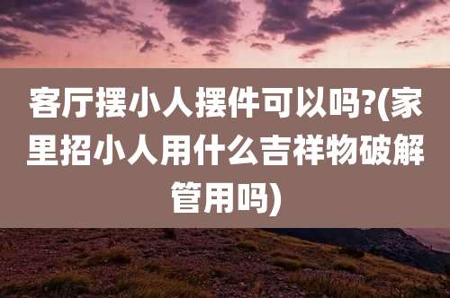 客厅摆小人摆件可以吗?(家里招小人用什么吉祥物破解管用吗)