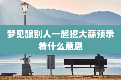 梦见跟别人一起挖大蒜预示着什么意思