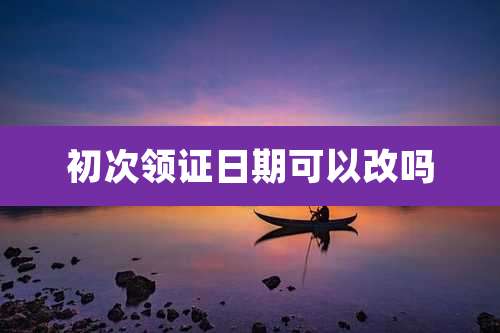 初次领证日期可以改吗