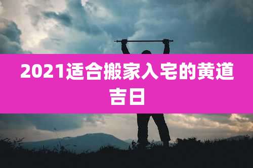 2021适合搬家入宅的黄道吉日