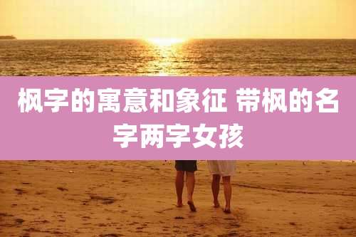枫字的寓意和象征 带枫的名字两字女孩