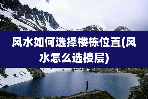 风水如何选择楼栋位置(风水怎么选楼层)