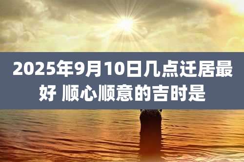 2025年9月10日几点迁居最好 顺心顺意的吉时是