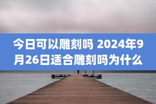 今日可以雕刻吗 2024年9月26日适合雕刻吗为什么