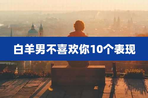 白羊男不喜欢你10个表现