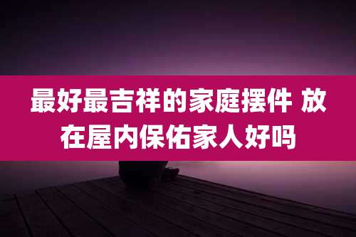 最好最吉祥的家庭摆件 放在屋内保佑家人好吗
