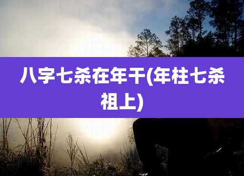 八字七杀在年干(年柱七杀祖上)