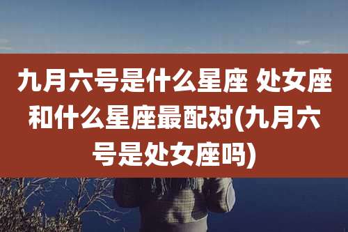 九月六号是什么星座 处女座和什么星座最配对(九月六号是处女座吗)