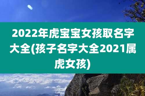 2022年虎宝宝女孩取名字大全(孩子名字大全2021属虎女孩)