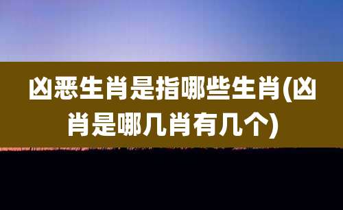凶恶生肖是指哪些生肖(凶肖是哪几肖有几个)