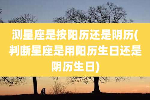 测星座是按阳历还是阴历(判断星座是用阳历生日还是阴历生日)