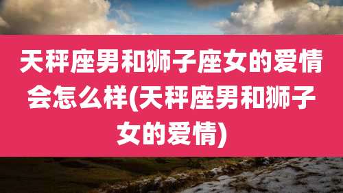 天秤座男和狮子座女的爱情会怎么样(天秤座男和狮子女的爱情)