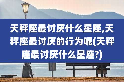 天秤座最讨厌什么星座,天秤座最讨厌的行为呢(天秤座最讨厌什么星座?)
