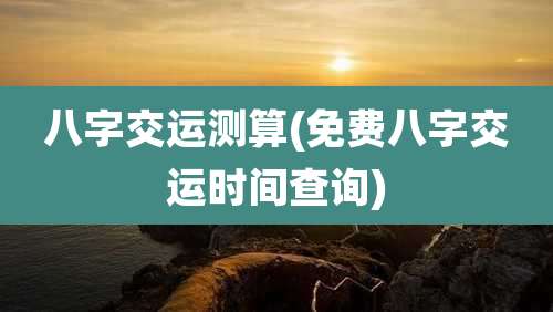 八字交运测算(免费八字交运时间查询)