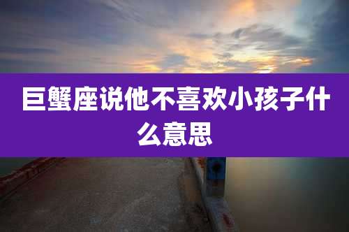 巨蟹座说他不喜欢小孩子什么意思