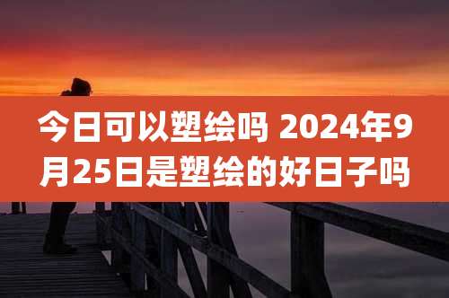 今日可以塑绘吗 2024年9月25日是塑绘的好日子吗