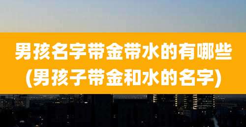 男孩名字带金带水的有哪些(男孩子带金和水的名字)