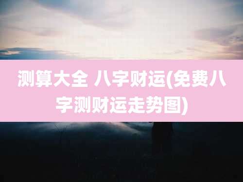 测算大全 八字财运(免费八字测财运走势图)
