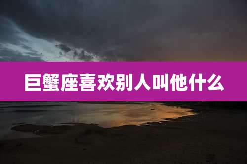 巨蟹座喜欢别人叫他什么