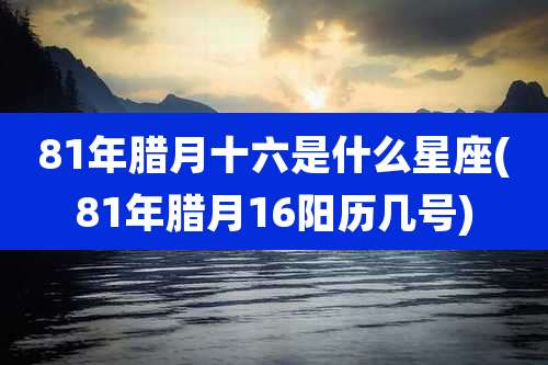 81年腊月十六是什么星座(81年腊月16阳历几号)